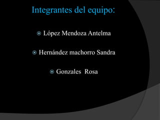 Integrantes del equipo: López Mendoza Antelma Hernández machorro Sandra Gonzales  Rosa 