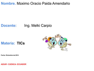 Nombre. Máximo Oracio Paida Amendaño 
Docente: Ing. Melki Carpio 
Materia: TICs 
Fecha: Diciembre de 2014 
AZUAY- CUENCA- ECUADOR 
 