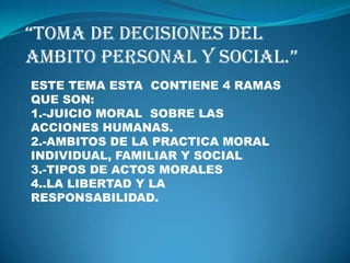 “TOMA DE DECISIONES DEL AMBITO PERSONAL Y SOCIAL.” ESTE TEMA ESTA  CONTIENE 4 RAMAS QUE SON: 1.-JUICIO MORAL  SOBRE LAS ACCIONES HUMANAS. 2.-AMBITOS DE LA PRACTICA MORAL INDIVIDUAL, FAMILIAR Y SOCIAL 3.-TIPOS DE ACTOS MORALES 4..LA LIBERTAD Y LA RESPONSABILIDAD. 