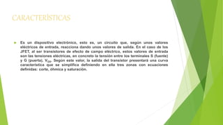 CARACTERÍSTICAS 
 Es un dispositivo electrónico, esto es, un circuito que, según unos valores 
eléctricos de entrada, reacciona dando unos valores de salida. En el caso de los 
JFET, al ser transistores de efecto de campo eléctrico, estos valores de entrada 
son las tensiones eléctricas, en concreto la tensión entre los terminales S (fuente) 
y G (puerta), VGS. Según este valor, la salida del transistor presentará una curva 
característica que se simplifica definiendo en ella tres zonas con ecuaciones 
definidas: corte, óhmica y saturación. 
 