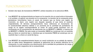 FUNCIONAMIENTO 
 Existen dos tipos de transistores MOSFET, ambos basados en la estructura MOS. 
 Los MOSFET de enriquecimiento se basan en la creación de un canal entre el drenador 
y el surtidor, al aplicar una tensión en la compuerta. La tensión de la compuerta atrae 
portadores minoritarios hacia el canal, de manera que se forma una región de 
inversión, es decir, una región con dopado opuesto al que tenía el sustrato 
originalmente. El término enriquecimiento hace referencia al incremento de 
la conductividad eléctrica debido a un aumento de la cantidad de portadores de 
carga en la región correspondiente al canal. El canal puede formarse con un 
incremento en la concentración de electrones (en un MOSFET o NMOS), o huecos (en 
un MOSFET o PMOS). De este modo un transistor NMOS se construye con un sustrato 
tipo p y tiene un canal de tipo n, mientras que un transistor PMOS se construye con un 
sustrato tipo n y tiene un canal de tipo p. 
 Los MOSFET de empobrecimiento tienen un canal conductor en su estado de reposo, 
que se debe hacer desaparecer mediante la aplicación de la tensión eléctrica en la 
compuerta, lo cual ocasiona una disminución de la cantidad de portadores de carga y 
una disminución respectiva de la conductividad. 
