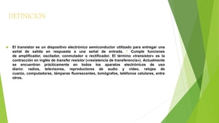 DEFINICION 
 El transistor es un dispositivo electrónico semiconductor utilizado para entregar una 
señal de salida en respuesta a una señal de entrada. 1 Cumple funciones 
de amplificador, oscilador, conmutador o rectificador. El término «transistor» es la 
contracción en inglés de transfer resistor («resistencia de transferencia»). Actualmente 
se encuentran prácticamente en todos los aparatos electrónicos de uso 
diario: radios, televisores, reproductores de audio y video, relojes de 
cuarzo, computadoras, lámparas fluorescentes, tomógrafos, teléfonos celulares, entre 
otros. 
 