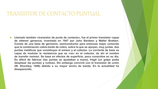 TRANSISTOR DE CONTACTO PUNTUAL 
 Llamado también «transistor de punta de contacto», fue el primer transistor capaz 
de obtener ganancia, inventado en 1947 por John Bardeen y Walter Brattain. 
Consta de una base de germanio, semiconductor para entonces mejor conocido 
que la combinación cobre-óxido de cobre, sobre la que se apoyan, muy juntas, dos 
puntas metálicas que constituyen el emisor y el colector. La corriente de base es 
capaz de modular la resistencia que se «ve» en el colector, de ahí el nombre 
de transfer resistor. Se basa en efectos de superficie, poco conocidos en su día. 
Es difícil de fabricar (las puntas se ajustaban a mano), frágil (un golpe podía 
desplazar las puntas) y ruidoso. Sin embargo convivió con el transistor de unión 
(W. Shockley, 1948) debido a su mayor ancho de banda. En la actualidad ha 
desaparecido. 
 