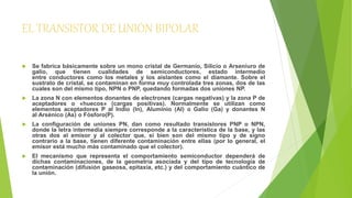 EL TRANSISTOR DE UNIÓN BIPOLAR 
 Se fabrica básicamente sobre un mono cristal de Germanio, Silicio o Arseniuro de 
galio, que tienen cualidades de semiconductores, estado intermedio 
entre conductores como los metales y los aislantes como el diamante. Sobre el 
sustrato de cristal, se contaminan en forma muy controlada tres zonas, dos de las 
cuales son del mismo tipo, NPN o PNP, quedando formadas dos uniones NP. 
 La zona N con elementos donantes de electrones (cargas negativas) y la zona P de 
aceptadores o «huecos» (cargas positivas). Normalmente se utilizan como 
elementos aceptadores P al Indio (In), Aluminio (Al) o Galio (Ga) y donantes N 
al Arsénico (As) o Fósforo(P). 
 La configuración de uniones PN, dan como resultado transistores PNP o NPN, 
donde la letra intermedia siempre corresponde a la característica de la base, y las 
otras dos al emisor y al colector que, si bien son del mismo tipo y de signo 
contrario a la base, tienen diferente contaminación entre ellas (por lo general, el 
emisor está mucho más contaminado que el colector). 
 El mecanismo que representa el comportamiento semiconductor dependerá de 
dichas contaminaciones, de la geometría asociada y del tipo de tecnología de 
contaminación (difusión gaseosa, epitaxia, etc.) y del comportamiento cuántico de 
la unión. 
 