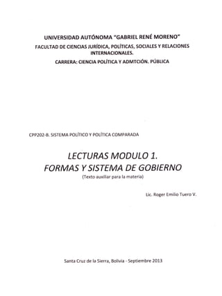 UNIVERSIDAD AUTóNOMA'GABRIEL RENÉ MORENO''
  FACULTAD DE CIENCIAS JURíDICA, POLíflCAS, SOCIALES Y REIACIONES
                        INTERNACIONALES.

           CARRERA: CIEHCIA POLíilCA Y ADMTCIóN. PÚEilCA




cpp202-8. s¡srEMA   poúrco y po¡-ÍlcR   coMpARADA




                 LECTURAS MODULO 1.
      FORMAS T SISTEMA DE GOBIERNO
                         (Texto auxiliar para !a materia)



                                                            Lic. Roger Emilio Tuero V.




               Santa Cruz de la Sierra, Bolivia - Septiembre 2013
 