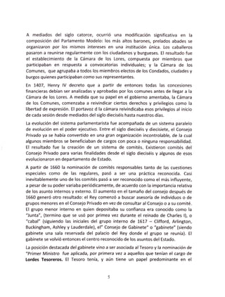 A  mediados del siglo catorce, ocurrió una modificación significativa en la
composición del Parlamento Modelo: los más altos barones, prelados abades se
organizaron por los mismos intereses en una institución única. Los caballeros
pasaron a reunirse regularmente con los ciudadanos y burgueses. El resultado fue
el establecimiento de la Cámara de los Lores, compuesta por miembros que
participaban en respuesta a convocatorias individuales; y la Cámara de los
Comunes, que agrupaba a todos los míembros electos de los Condados, ciudades y
burgos quienes participaban como sus representantes.
En L4O7, Henry lV decreto que a partir de entonces todas las concesiones
financieras debían ser analizadas y aprobadas por los comunes antes de llegar a la
Cámara de los Lores. A medida que su papel en el gobíerno amentaba, la Cámara
de los Comunes, comenzaba a reivindicar ciertos derechos y privilegios como la
libertad de expresión. El portavoz d la cámara reivindicaba esos privilegios al inicio
de cada sesión desde mediados del siglo dieciséis hasta nuestros días.
La evolución del sistema parlamentarista fue acompañada de un sistema paralelo
de evolución en el poder ejecutivo. Entre el siglo dieciséis y diecisiete, el Consejo
Privado ya se había convertido en una gran organización incontrolable, de la cual
algunos miembros se beneficiaban de cargos con poca o ninguna responsabilidad.
El resultado fue la creación de un sistema de comités, Existieron comités del
Consejo Privado para varias finalidades desde el siglo dieciséis y algunos de esos
evolucionaron en departamento de Estado.
A partir de 1660 fa nominación de comités responsabfes tanto de fas cuestiones
especiales como de las regulares, pasó a ser una práctica reconocida. Casi
inevitablemente uno de los comités pasó a ser reconocido como el más influyente,
a pesar de su poder variaba periódicamente, de acuerdo con la importancia relativa
de los asunto internos y externo. El aumento en el tamaño del consejo después de
1660 generó otro resultado: el Rey comenzó a buscar asesoría de individuos o de
grupos menores en el Consejo Privado en vez de consultar al Consejo o a su comité.
El grupo menor interno en quien depositaba su confianza era conocido como la
"Junta", (termino que se usó por primea vez durante el reinado de Charles l), o
"cabal" (siguiendo las iniciales del grupo interno de 1617 - Clifford, Arlington,
Buckingham, Ashley y Lauderdale), el" Consejo de Gabinete" o "gabinete" (siendo
gabinete una sala reservada del palacio del Rey donde el grupo se reunía). El
gabinete se volvió entonces el centro reconocido de los asuntos del Estado.
La posición destacada del gabinete vino a ser asociada al Tesoro y la nominación de
"Primer Ministro fue aplicada, por primera vez a aquellos que tenían el cargo de
Lordes Tesoreros. El Tesoro tenía, y aún tiene un papel predominante en el
 