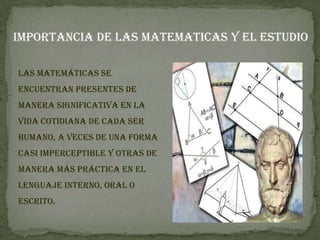 IMPORTANCIA DE LAS MATEMATICAS Y EL ESTUDIO

Las matemáticas se
encuentran presentes de
manera significativa en la
vida cotidiana de cada ser
humano, a veces de una forma
casi imperceptible y otras de
manera más práctica en el
lenguaje interno, oral o
escrito.
 