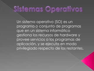 Un sistema operativo (SO) es un
programa o conjunto de programas
que en un sistema informático
gestiona los recursos de hardware y
provee servicios a los programas de
aplicación, y se ejecuta en modo
privilegiado respecto de los restantes.
 
