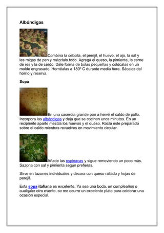 Albóndigas




                 Combina la cebolla, el perejil, el huevo, el ajo, la sal y
las migas de pan y mézclalo todo. Agrega el queso, la pimienta, la carne
de res y la de cerdo. Dale forma de bolas pequeñas y colócalas en un
molde engrasado. Hornéalas a 180º C durante media hora. Sácalas del
horno y reserva.

Sopa




                 En una cacerola grande pon a hervir el caldo de pollo.
Incorpora las albóndigas y deja que se cocinen unos minutos. En un
recipiente aparte mezcla los huevos y el queso. Rocía este preparado
sobre el caldo mientras revuelves en movimiento circular.




               Añade las espinacas y sigue removiendo un poco más.
Sazona con sal y pimienta según prefieras.

Sirve en tazones individuales y decora con queso rallado y hojas de
perejil.

Esta sopa italiana es excelente. Ya sea una boda, un cumpleaños o
cualquier otro evento, se me ocurre un excelente plato para celebrar una
ocasión especial.
 