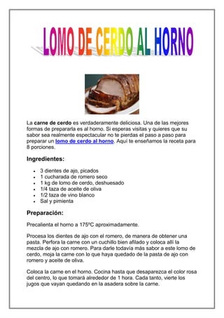 La carne de cerdo es verdaderamente deliciosa. Una de las mejores
formas de prepararla es al horno. Si esperas visitas y quieres que su
sabor sea realmente espectacular no te pierdas el paso a paso para
preparar un lomo de cerdo al horno. Aquí te enseñamos la receta para
8 porciones.

Ingredientes:
     3 dientes de ajo, picados
     1 cucharada de romero seco
     1 kg de lomo de cerdo, deshuesado
     1/4 taza de aceite de oliva
     1/2 taza de vino blanco
     Sal y pimienta

Preparación:
Precalienta el horno a 175ºC aproximadamente.

Procesa los dientes de ajo con el romero, de manera de obtener una
pasta. Perfora la carne con un cuchillo bien afilado y coloca allí la
mezcla de ajo con romero. Para darle todavía más sabor a este lomo de
cerdo, moja la carne con lo que haya quedado de la pasta de ajo con
romero y aceite de oliva.

Coloca la carne en el horno. Cocina hasta que desaparezca el color rosa
del centro, lo que tomará alrededor de 1 hora. Cada tanto, vierte los
jugos que vayan quedando en la asadera sobre la carne.
 