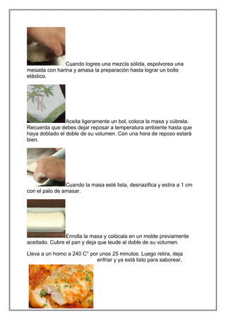 Cuando logres una mezcla sólida, espolvorea una
mesada con harina y amasa la preparación hasta lograr un bollo
elástico.




                Aceita ligeramente un bol, coloca la masa y cúbrela.
Recuerda que debes dejar reposar a temperatura ambiente hasta que
haya doblado el doble de su volumen. Con una hora de reposo estará
bien.




                Cuando la masa esté lista, desnazifica y estira a 1 cm
con el palo de amasar.




                Enrolla la masa y colócala en un molde previamente
aceitado. Cubre el pan y deja que leude al doble de su volumen.

Lleva a un horno a 240 C° por unos 25 minutos. Luego retira, deja
                             enfriar y ya está listo para saborear.
 