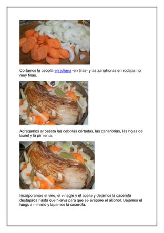 Cortamos la cebolla en juliana -en tiras- y las zanahorias en rodajas no
muy finas.




Agregamos al peseta las cebollas cortadas, las zanahorias, las hojas de
laurel y la pimienta.




Incorporamos el vino, el vinagre y el aceite y dejamos la cacerola
destapada hasta que hierva para que se evapore el alcohol. Bajamos el
fuego a mínimo y tapamos la cacerola.
 
