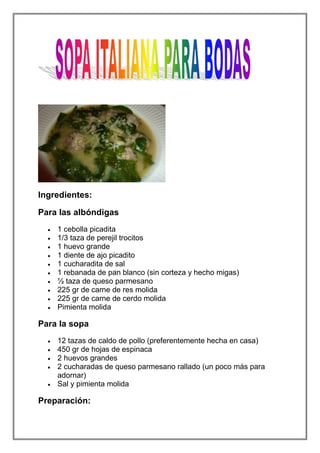 Ingredientes:

Para las albóndigas
    1 cebolla picadita
    1/3 taza de perejil trocitos
    1 huevo grande
    1 diente de ajo picadito
    1 cucharadita de sal
    1 rebanada de pan blanco (sin corteza y hecho migas)
    ½ taza de queso parmesano
    225 gr de carne de res molida
    225 gr de carne de cerdo molida
    Pimienta molida

Para la sopa
    12 tazas de caldo de pollo (preferentemente hecha en casa)
    450 gr de hojas de espinaca
    2 huevos grandes
    2 cucharadas de queso parmesano rallado (un poco más para
    adornar)
    Sal y pimienta molida

Preparación:
 
