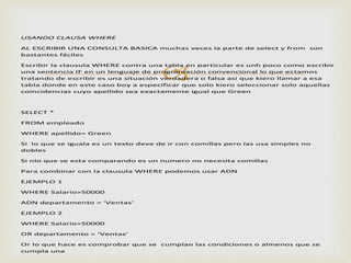 
USANDO CLAUSA WHERE
AL ESCRIBIR UNA CONSULTA BASICA muchas veces la parte de select y from son
bastantes fáciles
Escribir la clausula WHERE contra una tabla en particular es unh poco como escribir
una sentencia IF en un lenguaje de programación convencional lo que estamos
tratando de escribir es una situación verdadera o falsa asi que kiero llamar a esa
tabla donde en este caso boy a especificar que solo kiero seleccionar solo aquellas
coincidencias cuyo apellido sea exactamente igual que Green
SELECT *
FROM empleado
WHERE apellido= Green
Si lo que se iguala es un texto deve de ir con comillas pero las usa simples no
dobles
Si nlo que se esta comparando es un numero no necesita comillas
Para combinar con la clausula WHERE podemos usar ADN
EJEMPLO 1
WHERE Salario>50000
ADN departamento = ‘Ventas’
EJEMPLO 2
WHERE Salario>50000
OR departamento = ‘Ventas’
Or lo que hace es comprobar que se cumplan las condiciones o almenos que se
cumpla una
 