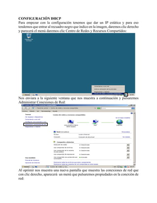CONFIGURACIÓN DHCP
Para empezar con la configuración tenemos que dar un IP estática y para eso
tendemos que entrar al recuadro negro que índico en la imagen, daremos clic derecho
y parecerá el menú daremos clic Centro de Redes y Recursos Compartidos:
Nos enviara a la siguiente ventana que nos muestra a continuación y pulsaremos
Administrar Conexiones de Red:
Al oprimir nos muestra una nueva pantalla que muestra las conexiones de red que
con clic derecho, aparecerá un menú que pulsaremos propiedades en la conexión de
red:
 