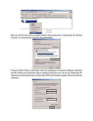 Que nos abrirá una nueva ventana donde seleccionaremos el protocolo de internet
versión 4 y oprimiremos al botón de propiedades:
Como le había dicho al principio antes de configurar el servicio debemos declarar
una IP estática en el servidor aquí es donde le daremos en Usar la sig. Dirección IP,
además una máscara de red y un Servidor DNS oprimiendo aceptar en las dos últimas
ventanas:
 