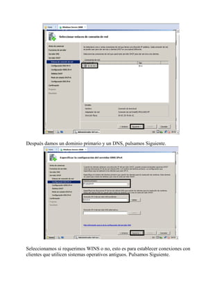 Después damos un dominio primario y un DNS, pulsamos Siguiente.
Seleccionamos si requerimos WINS o no, esto es para establecer conexiones con
clientes que utilicen sistemas operativos antiguos. Pulsamos Siguiente.
 