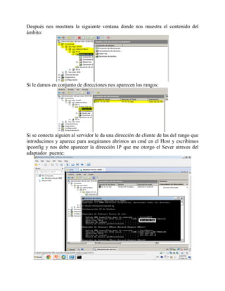 Después nos mostrara la siguiente ventana donde nos muestra el contenido del
ámbito:
Si le damos en conjunto de direcciones nos aparecen los rangos:
Si se conecta alguien al servidor le da una dirección de cliente de las del rango que
introducimos y aparece para asegúranos abrimos un cmd en el Host y escribimos
ipconfig y nos debe aparecer la dirección IP que me otorgo el Sever atraves del
adaptador puente:
 