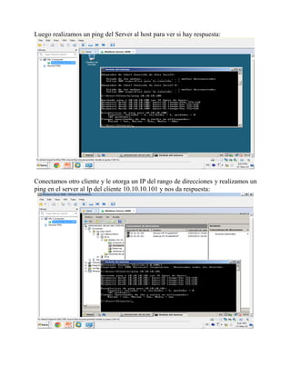 Luego realizamos un ping del Server al host para ver si hay respuesta:
Conectamos otro cliente y le otorga un IP del rango de direcciones y realizamos un
ping en el server al Ip del cliente 10.10.10.101 y nos da respuesta:
 