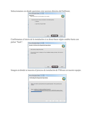 Seleccionamos en donde queremos cree accesos directos del Software.
Confirmamos el inicio de la instalación si se desea hacer algún cambio basta con
pulsar “back”.
Imagen en donde se muestra el proceso de instalación de VMware en nuestro equipo.
 