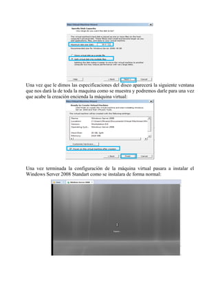 Una vez que le dimos las especificaciones del disco aparecerá la siguiente ventana
que nos dará la de toda la maquina como se muestra y podremos darle para una vez
que acabe la creación encienda la máquina virtual:
Una vez terminada la configuración de la máquina virtual pasara a instalar el
Windows Server 2008 Standart como se instalara de forma normal:
 