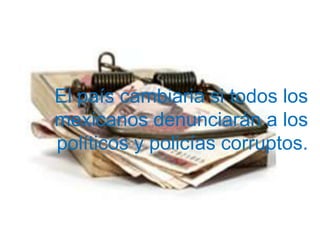 El país cambiaria si todos los
mexicanos denunciarán a los
políticos y policías corruptos.
 