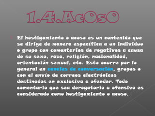  El hostigamiento o acoso es un contenido que
se dirige de manera específica a un individuo
o grupo con comentarios de rogativos a causa
de su sexo, raza, religión, nacionalidad,
orientación sexual, etc. Esto ocurre por lo
general en canales de conversación, grupos o
con el envío de correos electrónicos
destinados en exclusiva a ofender. Todo
comentario que sea derogatorio u ofensivo es
considerado como hostigamiento o acoso.
 
