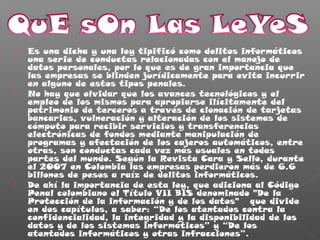  Es una dicha y una ley tipificó como delitos informáticos
una serie de conductas relacionadas con el manejo de
datos personales, por lo que es de gran importancia que
las empresas se blinden jurídicamente para evita incurrir
en alguno de estos tipos penales.
 No hay que olvidar que los avances tecnológicos y el
empleo de los mismos para apropiarse ilícitamente del
patrimonio de terceros a través de clonación de tarjetas
bancarias, vulneración y alteración de los sistemas de
cómputo para recibir servicios y transferencias
electrónicas de fondos mediante manipulación de
programas y afectación de los cajeros automáticos, entre
otras, son conductas cada vez más usuales en todas
partes del mundo. Según la Revista Cara y Sello, durante
el 2007 en Colombia las empresas perdieron más de 6.6
billones de pesos a raíz de delitos informáticos.
 De ahí la importancia de esta ley, que adiciona al Código
Penal colombiano el Título VII BIS denominado "De la
Protección de la información y de los datos"  que divide
en dos capítulos, a saber: “De los atentados contra la
confidencialidad, la integridad y la disponibilidad de los
datos y de los sistemas informáticos” y “De los
atentados informáticos y otras infracciones”.
 