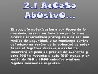  El que, sin autorización o por fuera de loEl que, sin autorización o por fuera de lo
acordado, acceda en todo o en parte a unacordado, acceda en todo o en parte a un
sistema informático protegido o no con unasistema informático protegido o no con una
medida de seguridad, o se mantenga dentromedida de seguridad, o se mantenga dentro
del mismo en contra de la voluntad de quiendel mismo en contra de la voluntad de quien
tenga el legítimo derecho a excluirlo,tenga el legítimo derecho a excluirlo,
incurrirá en pena de prisión de cuarenta yincurrirá en pena de prisión de cuarenta y
ocho (48) a noventa y seis (96) meses y enocho (48) a noventa y seis (96) meses y en
multa de 100 a 1000 salarios mínimosmulta de 100 a 1000 salarios mínimos
legales mensuales vigentes.legales mensuales vigentes.
 