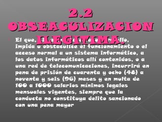  El que, sin estar facultado para ello,
impida u obstaculice el funcionamiento o el
acceso normal a un sistema informático, a
los datos informáticos allí contenidos, o a
una red de telecomunicaciones, incurrirá en
pena de prisión de cuarenta y ocho (48) a
noventa y seis (96) meses y en multa de
100 a 1000 salarios mínimos legales
mensuales vigentes, siempre que la
conducta no constituya delito sancionado
con una pena mayor
2.22.2
OBSEACULIZACIONOBSEACULIZACION
ILEGITIMA.ILEGITIMA.
 