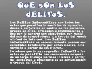  Los Delitos Informáticos son todos los
actos que permiten la comisión de agravios,
daños o perjuicios en contra de las personas,
grupos de ellas, entidades o instituciones y
que por lo general son ejecutados por medio
del uso de computadoras y a través del mundo
virtual de Internet. Los Delitos
Informáticos no necesariamente pueden ser
cometidos totalmente por estos medios, sino
también a partir de los mismos.
 Lo mismo que la pornografía infantil o los
actos de pedofilia son consumados después
de un largo trabajo mórbido iniciado a partir
de contactos e intercambios de comunicación
a través del Chat,
 