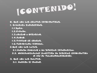  0. QuE sOn LoS dELiToS iNfOrMaTiCoS.
 1. CrImEnEs EsPeSiFiCoS.
 1.1.SpAm.
 1.2.FrAuDe.
 1.3.oBsEnO o OfEnSivO.
 1.4.AcOsO.
 1.5.TrAfIcO dE dRoGaS.
 1.6.TeRrOrIsMo ViRtUaL.
 2.QuE sOn LaS LeYeS.
 2.1.AcCeSo AbUsIvO a Un SiStEmA iNfoRmAtIco.
 2.2. ObStAcUlIzAcIoN iLeGiTiMa De SiStEmA iNfOrMaTiCo
O rEd De TeLeCoMUuNiCaCiÓn.
 3. QuE sOn LoS DeLiToS.
 3.1. CoNtRa El MeNoR.
 