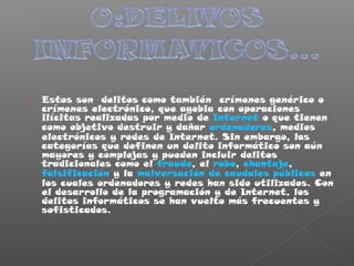  Estos son delitos como también crímenes genérico o
crímenes electrónico, que agobia con operaciones
ilícitas realizadas por medio de Internet o que tienen
como objetivo destruir y dañar ordenadores, medios
electrónicos y redes de Internet. Sin embargo, las
categorías que definen un delito informático son aún
mayores y complejas y pueden incluir delitos
tradicionales como el fraude, el robo, chantaje,
falsificación y la malversación de caudales públicos en
los cuales ordenadores y redes han sido utilizados. Con
el desarrollo de la programación y de Internet, los
delitos informáticos se han vuelto más frecuentes y
sofisticados.
 