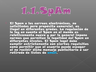  El Spam o los correos electrónicos, no
solicitados para propósito comercial, es
ilegal en diferentes grados. La regulación de
la ley en cuanto al Spam en el mundo es
relativamente nueva y por lo general impone
normas que permiten la legalidad del Spam en
diferentes niveles. El Spam legal debe
cumplir estrictamente con ciertos requisitos
como permitir que el usuario pueda escoger
el no recibir dicho mensaje publicitario o ser
retirado de listas de email.
 