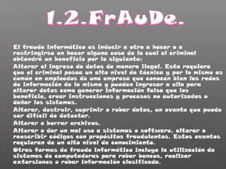  El fraude informático es inducir a otro a hacer o a
restringirse en hacer alguna cosa de lo cual el criminal
obtendrá un beneficio por lo siguiente:
 Alterar el ingreso de datos de manera ilegal. Esto requiere
que el criminal posea un alto nivel de técnica y por lo mismo es
común en empleados de una empresa que conocen bien las redes
de información de la misma y pueden ingresar a ella para
alterar datos como generar información falsa que los
beneficie, crear instrucciones y procesos no autorizados o
dañar los sistemas.
 Alterar, destruir, suprimir o robar datos, un evento que puede
ser difícil de detectar.
 Alterar o borrar archivos.
 Alterar o dar un mal uso a sistemas o software, alterar o
reescribir códigos con propósitos fraudulentos. Estos eventos
requieren de un alto nivel de conocimiento.
 Otras formas de fraude informático incluye la utilización de
sistemas de computadoras para robar bancos, realizar
extorsiones o robar información clasificada.
 