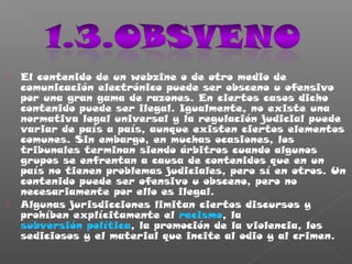  El contenido de un webzine o de otro medio de
comunicación electrónico puede ser obsceno u ofensivo
por una gran gama de razones. En ciertos casos dicho
contenido puede ser ilegal. Igualmente, no existe una
normativa legal universal y la regulación judicial puede
variar de país a país, aunque existen ciertos elementos
comunes. Sin embargo, en muchas ocasiones, los
tribunales terminan siendo árbitros cuando algunos
grupos se enfrentan a causa de contenidos que en un
país no tienen problemas judiciales, pero sí en otros. Un
contenido puede ser ofensivo u obsceno, pero no
necesariamente por ello es ilegal.
 Algunas jurisdicciones limitan ciertos discursos y
prohíben explícitamente el racismo, la
subversión política, la promoción de la violencia, los
sediciosos y el material que incite al odio y al crimen.
 