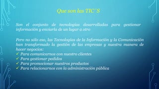 Que son las TIC´S
Son el conjunto de tecnologías desarrolladas para gestionar
información y enviarla de un lugar a otro
Pero no sólo eso, las Tecnologías de la Información y la Comunicación
han transformado la gestión de las empresas y nuestra manera de
hacer negocios:
Para comunicarnos con nuestro clientes
Para gestionar pedidos
Para promocionar nuestros productos
Para relacionarnos con la administración pública