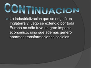  La industrialización que se originó en
Inglaterra y luego se extendió por toda
Europa no sólo tuvo un gran impacto
económico, sino que además generó
enormes transformaciones sociales.
 