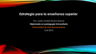 Estrategia para la enseñanza superior
Por: Julián Andrés Rivera García
Diplomado en pedagogía Universitaria
Universidad de San Buenaventura
Cali 2013
 