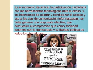 Es el momento de activar la participación ciudadana
con las herramientas tecnológicas ante el acoso y
las intenciones de coartar y condicionar el acceso y
uso a las vías de comunicación informatizadas, se
debe generar una respuesta efectiva, que
demuestre el compromiso que como sociedad
tenemos con la democracia y la libertad política de
todos los ciudadanos.
 