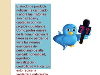 El modo de producir
noticias ha cambiado,
y ahora las historias
son narradas y
captadas por los
propios ciudadanos.
Como profesionales
de la comunicación la
tarea es no perder de
vista las normas
esenciales del
periodismo de alta
calidad: honestidad,
equilibrio,
investigación,
credibilidad y ética. En
esto radica la
 