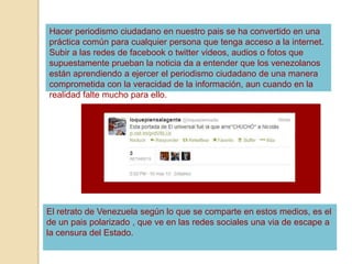 Hacer periodismo ciudadano en nuestro pais se ha convertido en una
práctica común para cualquier persona que tenga acceso a la internet.
Subir a las redes de facebook o twitter videos, audios o fotos que
supuestamente prueban la noticia da a entender que los venezolanos
están aprendiendo a ejercer el periodismo ciudadano de una manera
comprometida con la veracidad de la información, aun cuando en la
realidad falte mucho para ello.
El retrato de Venezuela según lo que se comparte en estos medios, es el
de un pais polarizado , que ve en las redes sociales una via de escape a
la censura del Estado.
 