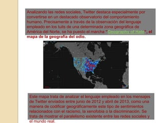 Analizando las redes sociales, Twitter destaca especialmente por
convertirse en un destacado observatorio del comportamiento
humano. Precisamente a través de la observación del lenguaje
empleado en los tuits de una determinada zona geográfica de
América del Norte, se ha puesto el marcha “Geography of Hate“, el
mapa de la geografía del odio.
Este mapa trata de analizar el lenguaje empleado en los mensajes
de Twitter enviados entre junio de 2012 y abril de 2013, como una
manera de codificar geográficamente este tipo de sentimientos
relacionados con el racismo, la xenofobia o la discriminación. Se
trata de mostrar el paralelismo existente entre las redes sociales y
el mundo real.
 
