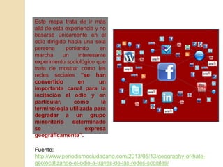 Este mapa trata de ir más
allá de esta experiencia y no
basarse únicamente en el
odio dirigido hacia una sola
persona poniendo en
marcha un interesante
experimento sociológico que
trata de mostrar cómo las
redes sociales “se han
convertido en un
importante canal para la
incitación al odio y en
particular, cómo la
terminología utilizada para
degradar a un grupo
minoritario determinado
se expresa
geográficamente”.
Fuente:
http://www.periodismociudadano.com/2013/05/13/geography-of-hate-
geolocalizando-el-odio-a-traves-de-las-redes-sociales/
 