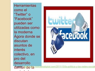 Herramientas
como el
“Twitter” o
“Facebook”
pueden ser
utilizadas como
la moderna
Ágora donde se
discutan
asuntos de
interés
colectivo, en
pro del
desarrollo
común de laFuente: http://www.noticierodigital.com/2011/10/la-politica-y-las-redes-sociale
 