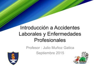 Introducción a Accidentes
Laborales y Enfermedades
Profesionales
Profesor : Julio Muñoz Gatica
Septiembre 2015
 