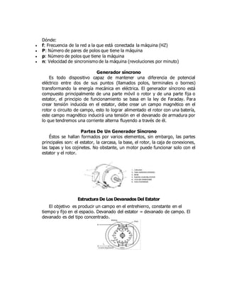 Dónde:
 f: Frecuencia de la red a la que está conectada la máquina (HZ)
 P: Número de pares de polos que tiene la máquina
 p: Número de polos que tiene la máquina
 n: Velocidad de sincronismo de la máquina (revoluciones por minuto)
Generador síncrono
Es todo dispositivo capaz de mantener una diferencia de potencial
eléctrico entre dos de sus puntos (llamados polos, terminales o bornes)
transformando la energía mecánica en eléctrica. El generador síncrono está
compuesto principalmente de una parte móvil o rotor y de una parte fija o
estator, el principio de funcionamiento se basa en la ley de Faraday. Para
crear tensión inducida en el estator, debe crear un campo magnético en el
rotor o circuito de campo, esto lo lograr alimentado el rotor con una batería,
este campo magnético inducirá una tensión en el devanado de armadura por
lo que tendremos una corriente alterna fluyendo a través de él.
Partes De Un Generador Síncrono
Éstos se hallan formados por varios elementos, sin embargo, las partes
principales son: el estator, la carcasa, la base, el rotor, la caja de conexiones,
las tapas y los cojinetes. No obstante, un motor puede funcionar solo con el
estator y el rotor.
Estructura De Los Devanados Del Estator
El objetivo es producir un campo en el entrehierro, constante en el
tiempo y fijo en el espacio. Devanado del estator = devanado de campo. El
devanado es del tipo concentrado.
 