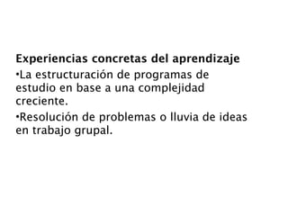 Experiencias concretas del aprendizaje
•La estructuración de programas de
estudio en base a una complejidad
creciente.
•Resolución de problemas o lluvia de ideas
en trabajo grupal.
 
