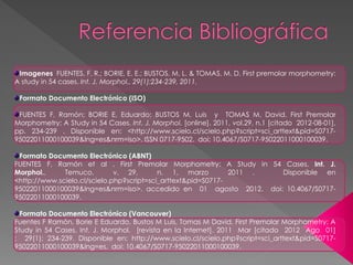 Imagenes FUENTES, F. R.; BORIE, E. E.; BUSTOS, M. L. & TOMAS, M. D. First premolar morphometry:
A study in 54 cases. Int. J. Morphol., 29(1):234-239, 2011.

 Formato Documento Electrónico (ISO)

 FUENTES F, Ramón; BORIE E, Eduardo; BUSTOS M, Luis y TOMAS M, David. First Premolar
Morphometry: A Study in 54 Cases. Int. J. Morphol. [online]. 2011, vol.29, n.1 [citado 2012-08-01],
pp. 234-239 . Disponible en: <http://www.scielo.cl/scielo.php?script=sci_arttext&pid=S0717-
95022011000100039&lng=es&nrm=iso>. ISSN 0717-9502. doi: 10.4067/S0717-95022011000100039.

 Formato Documento Electrónico (ABNT)
FUENTES F, Ramón et al . First Premolar Morphometry: A Study in 54 Cases. Int. J.
Morphol.,     Temuco,         v. 29,       n. 1, marzo         2011 . Disponible en
<http://www.scielo.cl/scielo.php?script=sci_arttext&pid=S0717-
95022011000100039&lng=es&nrm=iso>. accedido en 01 agosto 2012. doi: 10.4067/S0717-
95022011000100039.

  Formato Documento Electrónico (Vancouver)
Fuentes F Ramón, Borie E Eduardo, Bustos M Luis, Tomas M David. First Premolar Morphometry: A
Study in 54 Cases. Int. J. Morphol. [revista en la Internet]. 2011 Mar [citado 2012 Ago 01]
; 29(1): 234-239. Disponible en: http://www.scielo.cl/scielo.php?script=sci_arttext&pid=S0717-
95022011000100039&lng=es. doi: 10.4067/S0717-95022011000100039.
 