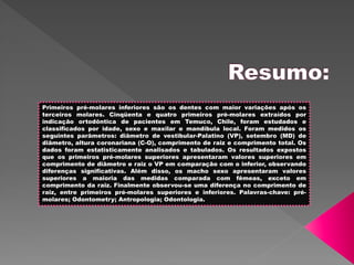 Primeiros pré-molares inferiores são os dentes com maior variações após os
terceiros molares. Cinqüenta e quatro primeiros pré-molares extraídos por
indicação ortodôntica de pacientes em Temuco, Chile, foram estudados e
classificados por idade, sexo e maxilar e mandíbula local. Foram medidos os
seguintes parâmetros: diâmetro de vestibular-Palatino (VP), setembro (MD) de
diâmetro, altura coronariana (C-O), comprimento de raiz e comprimento total. Os
dados foram estatisticamente analisados e tabulados. Os resultados expostos
que os primeiros pré-molares superiores apresentaram valores superiores em
comprimento de diâmetro e raiz o VP em comparação com o inferior, observando
diferenças significativas. Além disso, os macho sexo apresentaram valores
superiores a maioria das medidas comparada com fêmeas, exceto em
comprimento da raiz. Finalmente observou-se uma diferença no comprimento de
raiz, entre primeiros pré-molares superiores e inferiores. Palavras-chave: pré-
molares; Odontometry; Antropologia; Odontologia.
 